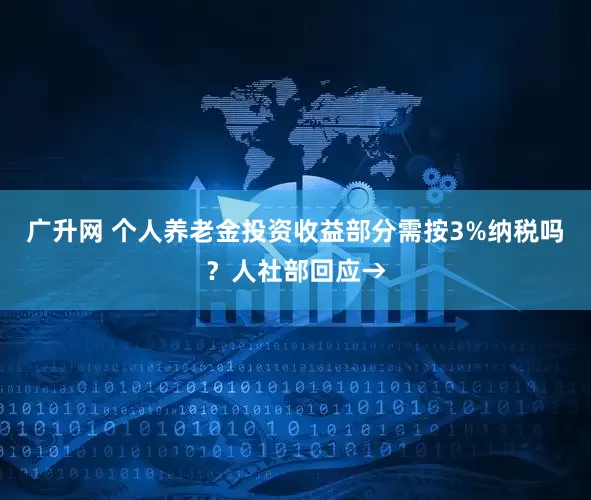 广升网 个人养老金投资收益部分需按3%纳税吗？人社部回应→