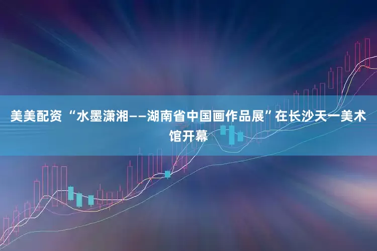 美美配资 “水墨潇湘——湖南省中国画作品展”在长沙天一美术馆开幕