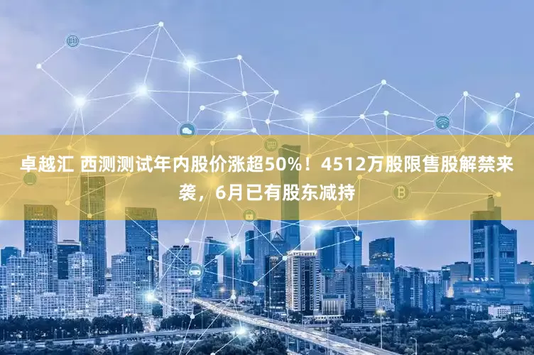 卓越汇 西测测试年内股价涨超50%！4512万股限售股解禁来袭，6月已有股东减持