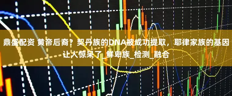鼎盛配资 黄帝后裔？契丹族的DNA被成功提取，耶律家族的基因让人惊呆了_鲜卑族_检测_融合