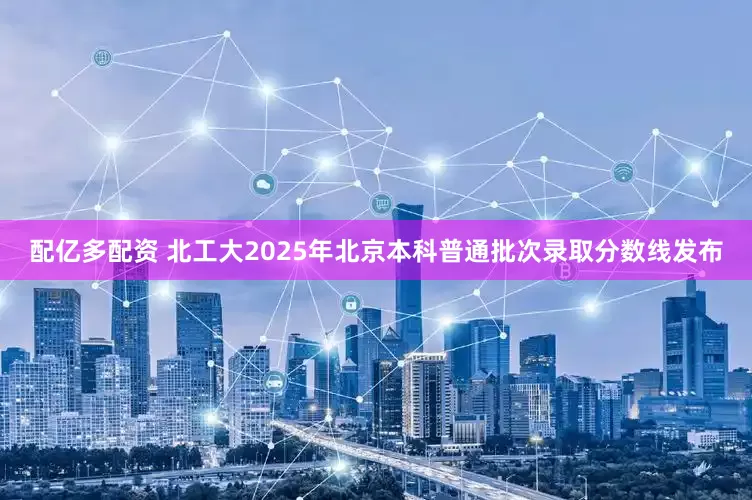 配亿多配资 北工大2025年北京本科普通批次录取分数线发布