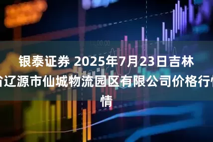银泰证券 2025年7月23日吉林省辽源市仙城物流园区有限公司价格行情