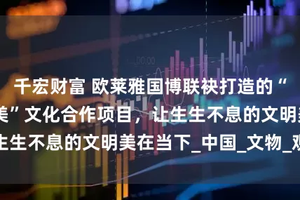 千宏财富 欧莱雅国博联袂打造的“美之道·循径至美”文化合作项目，让生生不息的文明美在当下_中国_文物_观众