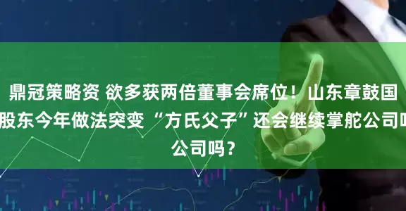 鼎冠策略资 欲多获两倍董事会席位！山东章鼓国资股东今年做法突变 “方氏父子”还会继续掌舵公司吗？