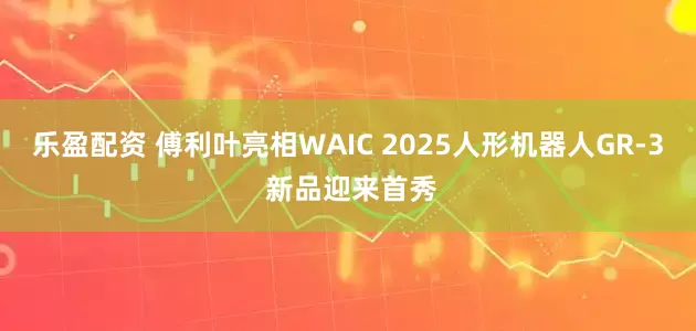 乐盈配资 傅利叶亮相WAIC 2025人形机器人GR-3 新品迎来首秀