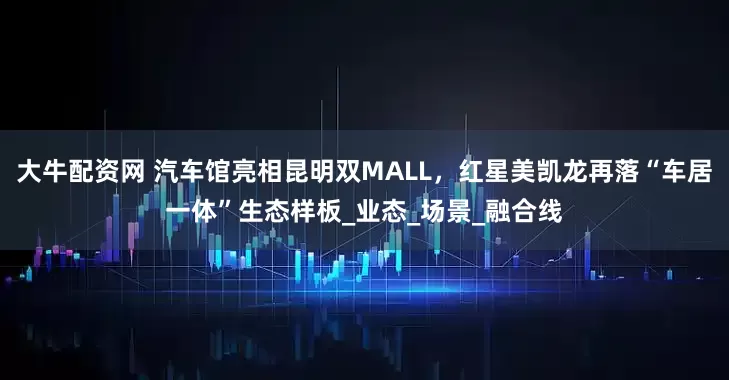 大牛配资网 汽车馆亮相昆明双MALL，红星美凯龙再落“车居一体”生态样板_业态_场景_融合线