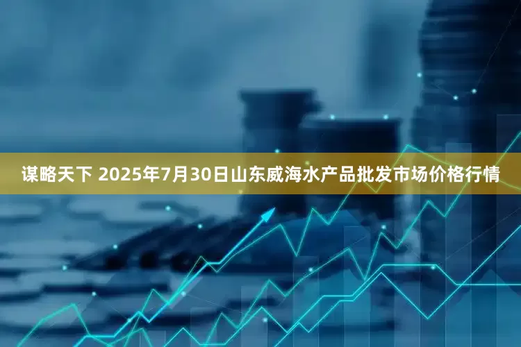 谋略天下 2025年7月30日山东威海水产品批发市场价格行情