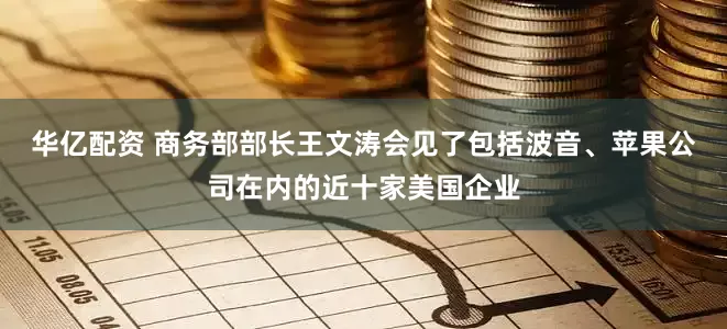 华亿配资 商务部部长王文涛会见了包括波音、苹果公司在内的近十家美国企业