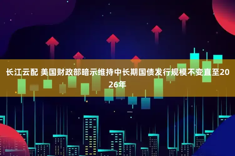 长江云配 美国财政部暗示维持中长期国债发行规模不变直至2026年