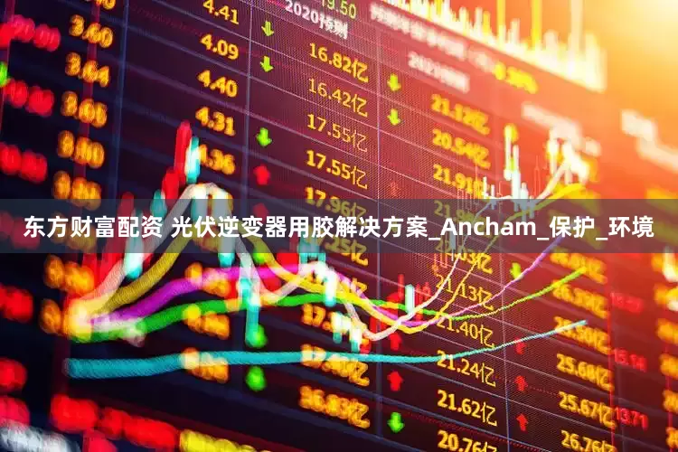 东方财富配资 光伏逆变器用胶解决方案_Ancham_保护_环境