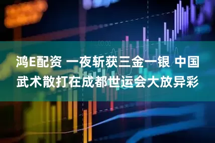 鸿E配资 一夜斩获三金一银 中国武术散打在成都世运会大放异彩