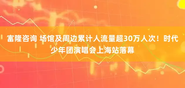 富隆咨询 场馆及周边累计人流量超30万人次！时代少年团演唱会上海站落幕