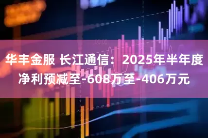 华丰金服 长江通信：2025年半年度净利预减至-608万至-406万元