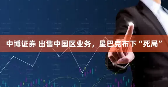 中博证券 出售中国区业务，星巴克布下“死局”