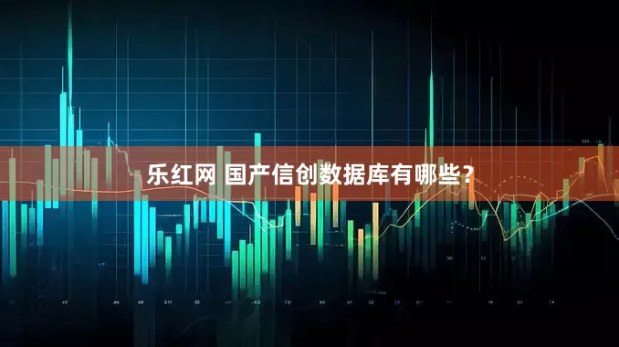 乐红网 国产信创数据库有哪些？