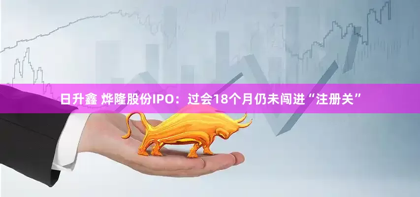 日升鑫 烨隆股份IPO：过会18个月仍未闯进“注册关”