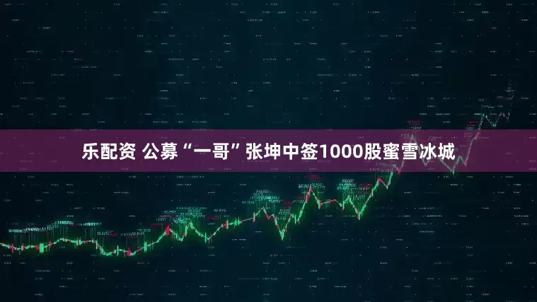 乐配资 公募“一哥”张坤中签1000股蜜雪冰城