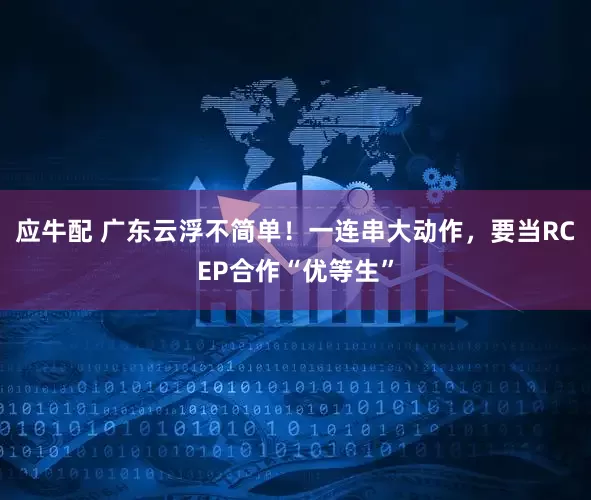 应牛配 广东云浮不简单！一连串大动作，要当RCEP合作“优等生”