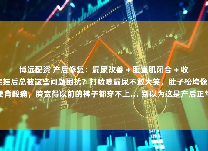 博远配资 产后修复：漏尿改善 + 腹直肌闭合 + 收胯 + 腰线 + 气血调理生完娃后总被这些问题困扰？打喷嚏漏尿不敢大笑，肚子松垮像揣着小枕头，久站久坐腰背酸痛，胯宽得以前的裤子都穿不上… 别以为这是产后正常现象，其实是身体在提醒你该做专业修复了！据数据显示，超八成产后女性会面临腹直肌分离、盆