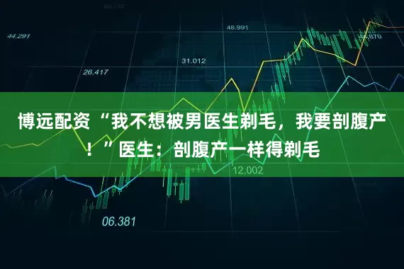 博远配资 “我不想被男医生剃毛，我要剖腹产！”医生：剖腹产一样得剃毛
