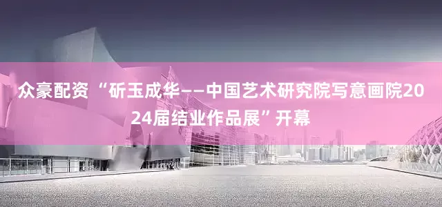 众豪配资 “斫玉成华——中国艺术研究院写意画院2024届结业作品展”开幕