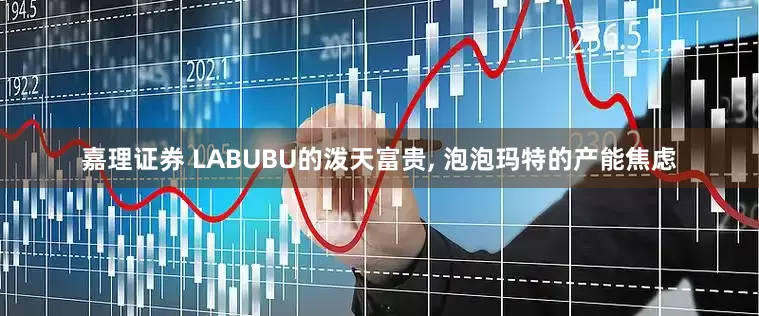 嘉理证券 LABUBU的泼天富贵, 泡泡玛特的产能焦虑