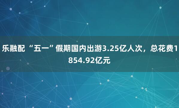 乐融配 “五一”假期国内出游3.25亿人次，总花费1854.92亿元